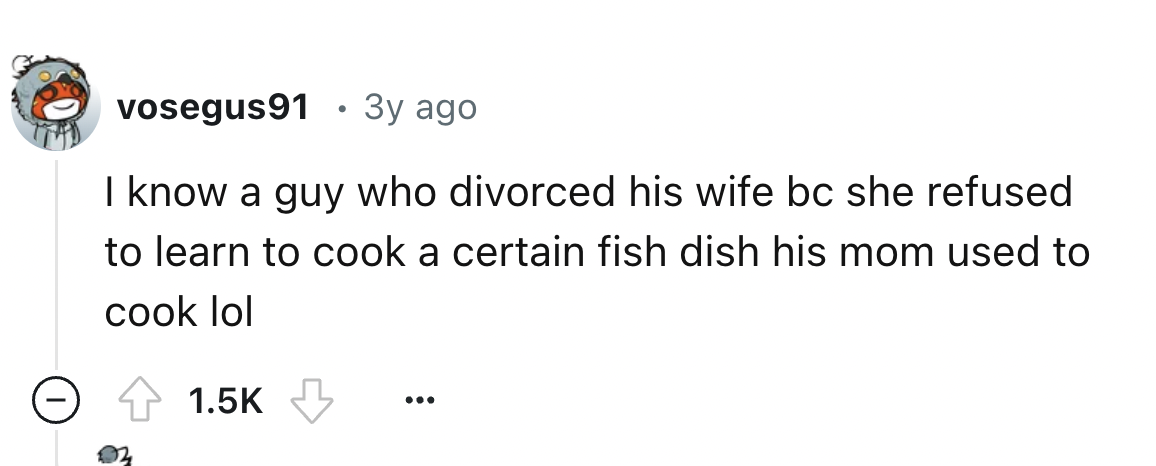 number - vosegus91 3y ago I know a guy who divorced his wife bc she refused to learn to cook a certain fish dish his mom used to cook lol